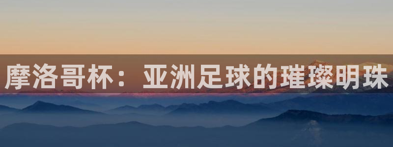 世界杯直播时间：摩洛哥杯：亚洲足球的璀璨明珠